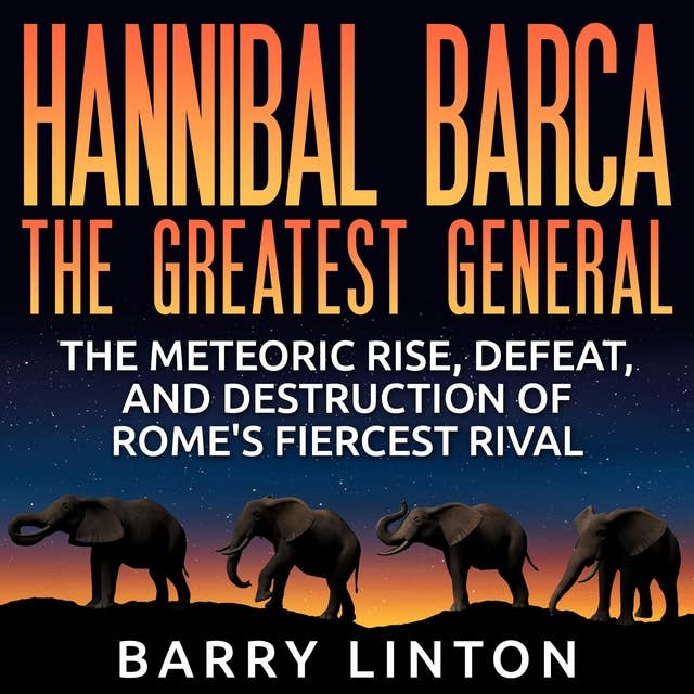 Hannibal Barca, The Greatest General: The Meteoric Rise, Defeat, and Destruction of Rome's Fiercest Rival