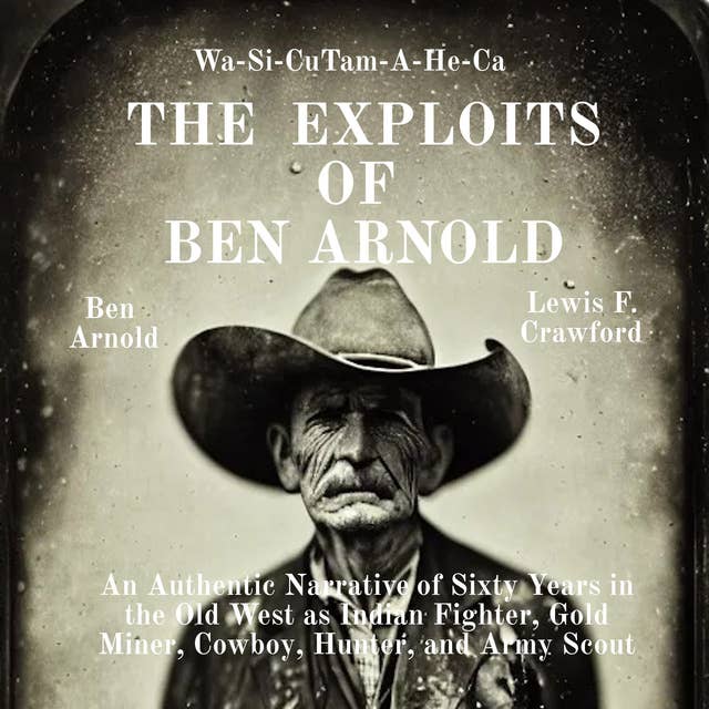 The Exploits of Ben Arnold: Wa-Si-Cu Tam-A-He-Ca: An Authentic Narrative of Sixty Years in the Old West as Indian Fighter, Gold Miner, Cowboy, Hunter, and Army Scout