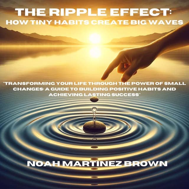 The Ripple Effect: How Tiny Habits Create Big Waves: "Transforming Your Life Through the Power of Small Changes: A Guide to Building Positive Habits and Achieving Lasting Success"