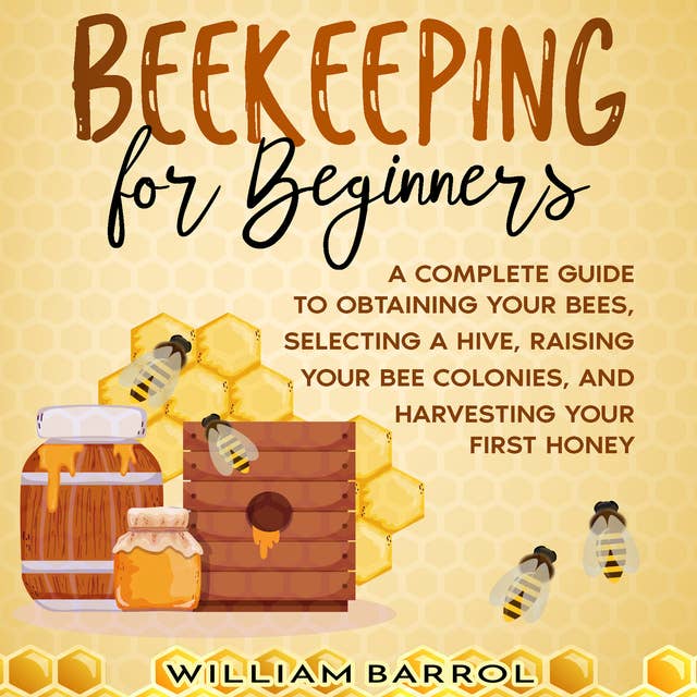 Beekeeping for Beginners: A Complete Guide to Obtaining Your Bees, Selecting a Hive, Raising Your Bee Colonies, and Harvesting Your First Honey