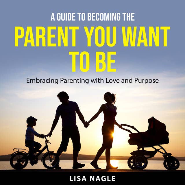 A Guide to Becoming the Parent You Want to Be: Embracing Parenting with Love and Purpose