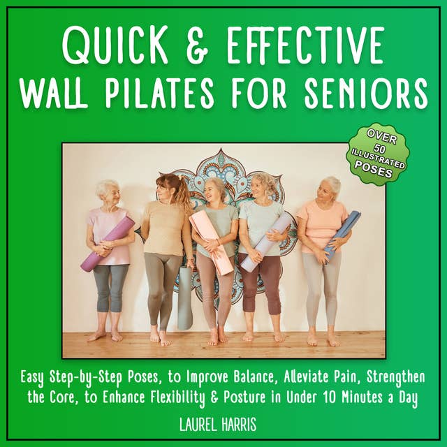 Quick and Effective Wall Pilates for Seniors: 50+ Easy Step-by-Step Poses, to Improve Balance, Alleviate Pain, Strengthen the Core, to Enhance Flexibility & Posture in Under 10 Minutes a Day