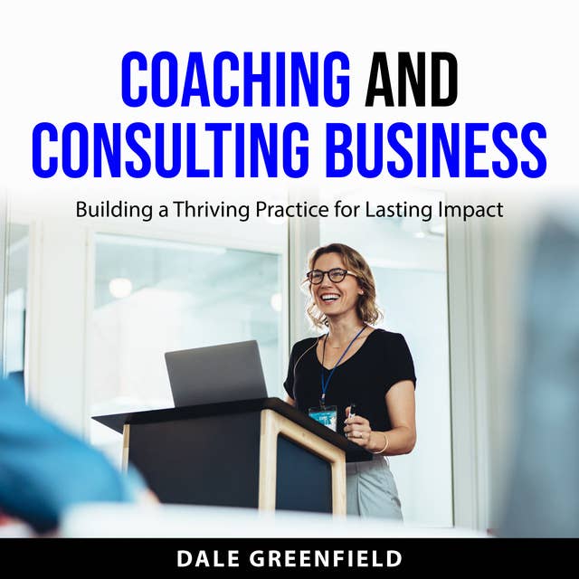 Coaching and Consulting Business: Building a Thriving Practice for Lasting Impact