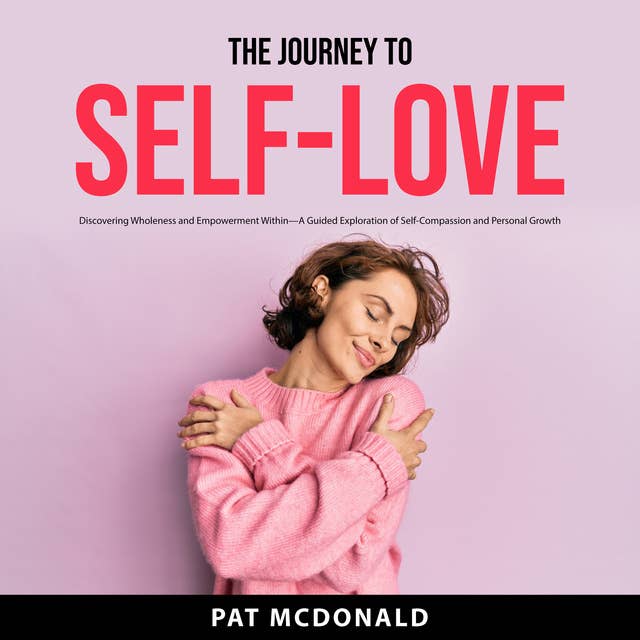 The Journey to Self-Love: Discovering Wholeness and Empowerment Within—A Guided Exploration of Self-Compassion and Personal Growth