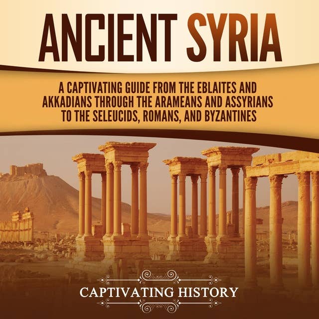 Ancient Syria: A Captivating Guide from the Eblaites and Akkadians through the Arameans and Assyrians to the Seleucids, Romans, and Byzantines