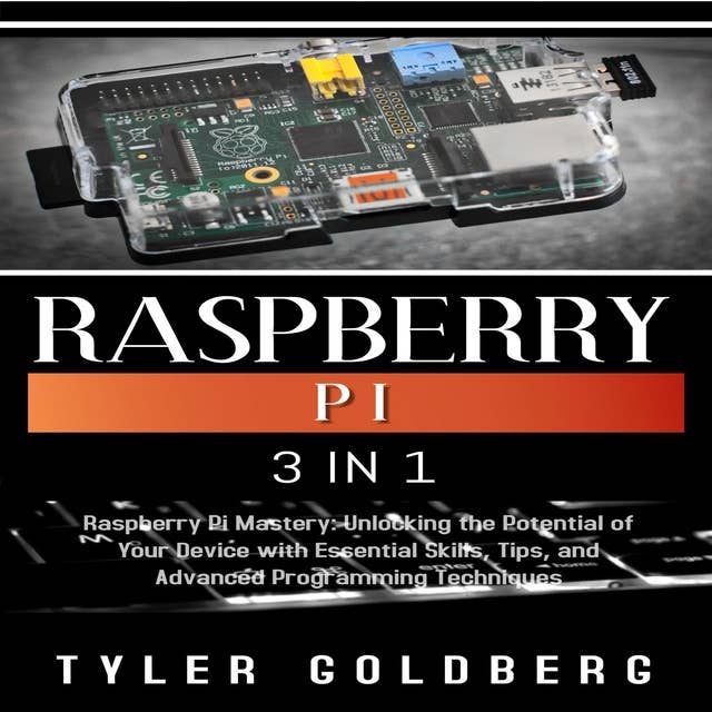 RASPBERRY PI: 3 in 1, Raspberry Pi Mastery: Unlocking the Potential of Your Device with Essential Skills, Tips, and Advanced Programming Techniques