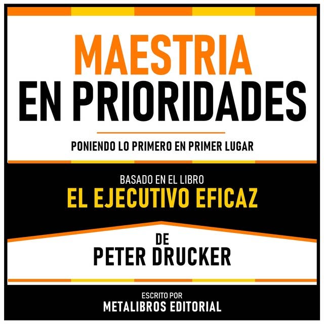 Maestria En Prioridades - Basado En El Libro El Ejecutivo Eficaz De Peter Drucker: Poniendo Lo Primero En Primer Lugar