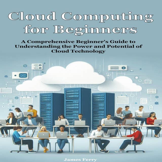 Cloud Computing for Beginners: A Comprehensive Beginner's Guide to Understanding the Power and Potential of Cloud Technology