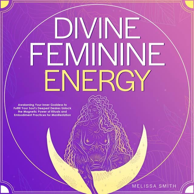 Divine Feminine Energy: Awakening Your Inner Goddess to Fulfill Your Soul's Deepest Desires Unlock the Magnetic Power of Rituals and Embodiment Practices for Manifestation