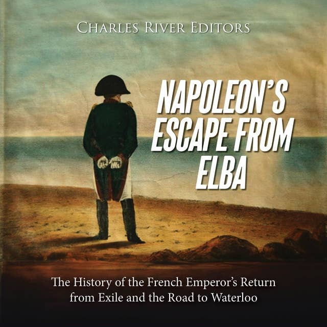 Napoleon’s Escape from Elba: The History of the French Emperor’s Return from Exile and the Road to Waterloo