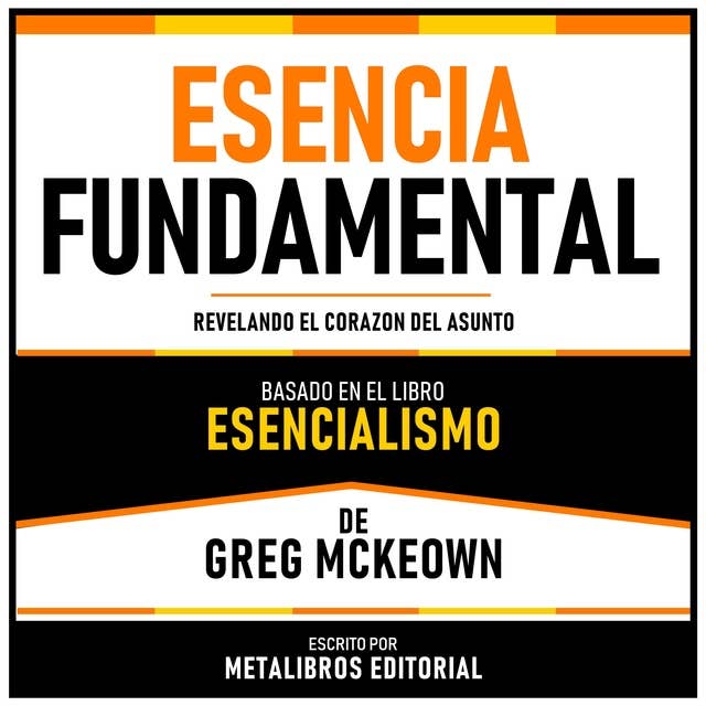 Esencia Fundamental - Basado En El Libro Esencialismo De Greg Mckeown: Revelando El Corazon Del Asunto