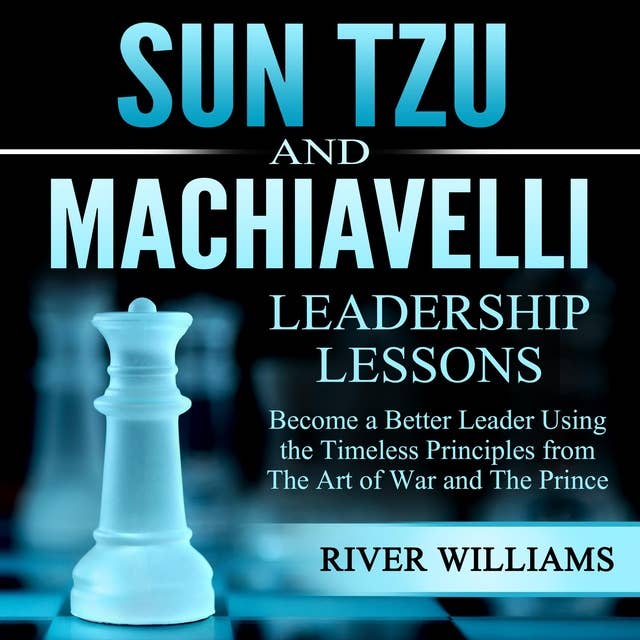 Sun Tzu and Machiavelli Leadership Lessons: Become a Better Leader Using the Timeless Principles From the Art of War and the Prince
