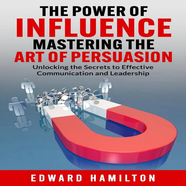 The Power of Influence Mastering the Art of Persuasion: Unlocking the Secrets to Effective Communication and Leadership