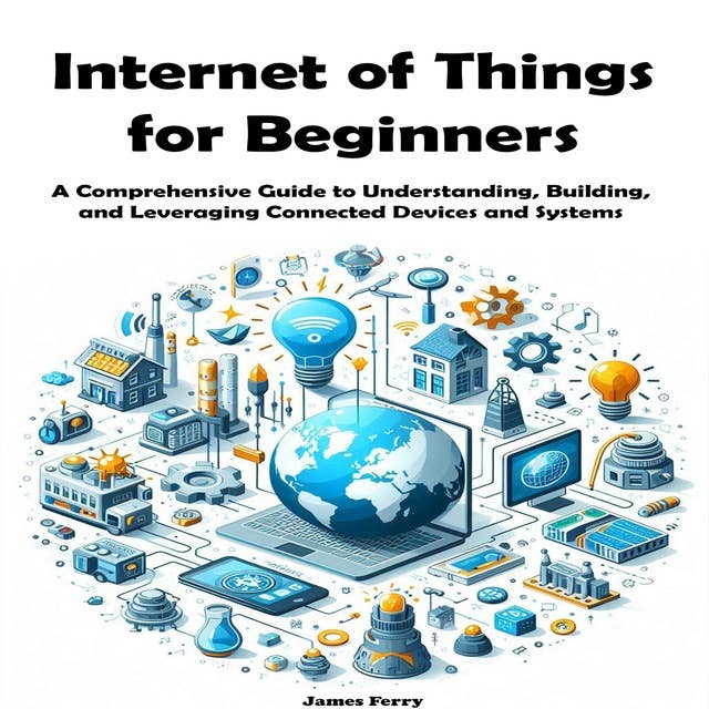 Internet of Things for Beginners: A Comprehensive Guide to Understanding, Building, and Leveraging Connected Devices and Systems 