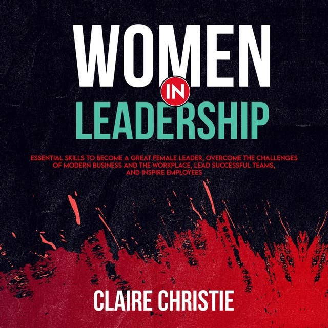 Women in Leadership: Essential skills to become a great female leader, overcome the challenges of modern business and the workplace, Lead successful teams, and inspire employees
