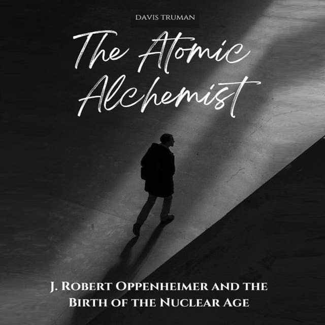 The Atomic Alchemist: J. Robert Oppenheimer And The Birth of The Nuclear Age