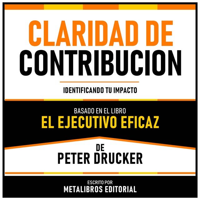 Claridad De Contribucion - Basado En El Libro El Ejecutivo Eficaz De Peter Drucker: Identificando Tu Impacto