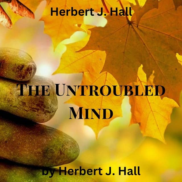 Herbert J. Hall: The Untroubled Mind: How to stop the whirling, spinning wheel inside our heads? How to calm our racing thoughts and reach a truly untroubled mind?