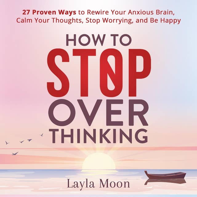 How to Stop Overthinking: 27 Proven Ways to Rewire Your Anxious Brain, Calm Your Thoughts, Stop Worrying, and Be Happy