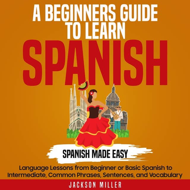 A Beginner's Guide to Learning Spanish: Spanish Made Easy: Language Lessons from Beginner or Basic Spanish to Intermediate, Common Phrases, Sentences, and Vocabulary