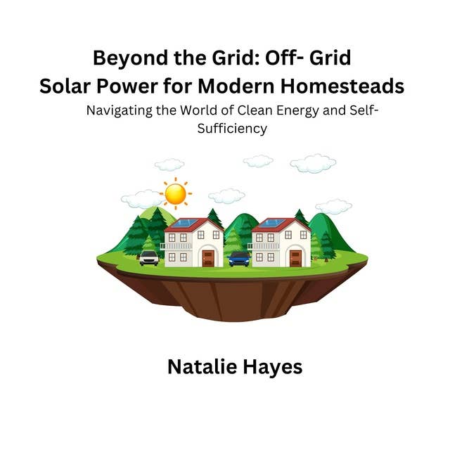 Beyond the Grid: Off-Grid Solar Power for Modern Homesteads: Navigating the World of Clean Energy and Self- Sufficiency
