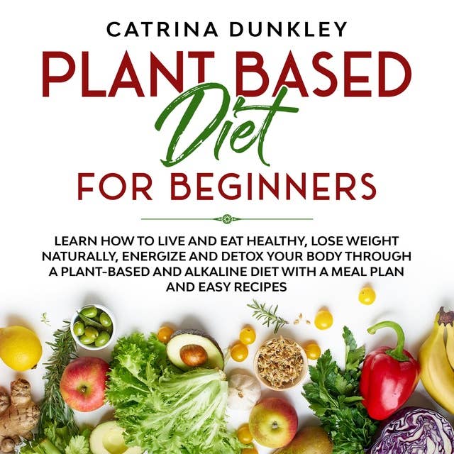 Plant Based Diet for Beginners: Learn How to Live and Eat Healthy, Lose Weight Naturally, Energize and Detox Your Body Through a Plant-Based and Alkaline Diet with a Meal Plan and Easy Recipes