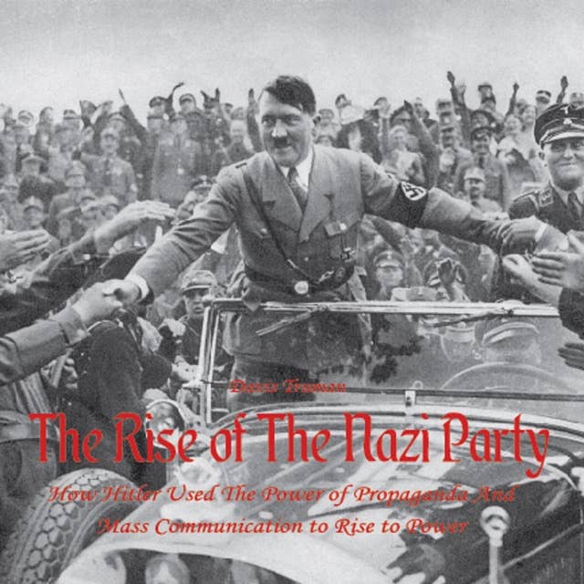 The Rise of The Nazi Party: How Hitler Used The Power of Propaganda And Mass Communication to Rise to Power