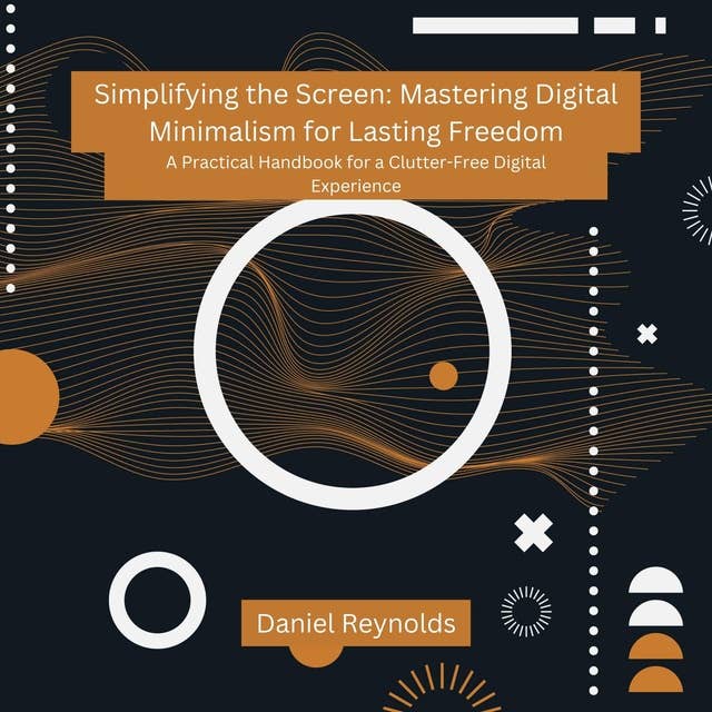 Simplifying the Screen: Mastering Digital Minimalism for Lasting Freedom: A Practical Handbook for a Clutter-Free Digital Experience