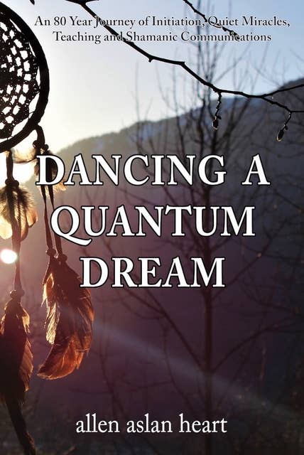Dancing A Quantum Dream: An 80 Year Journey of Initiation, Quiet Miracles, Teaching and Shamanic Communications