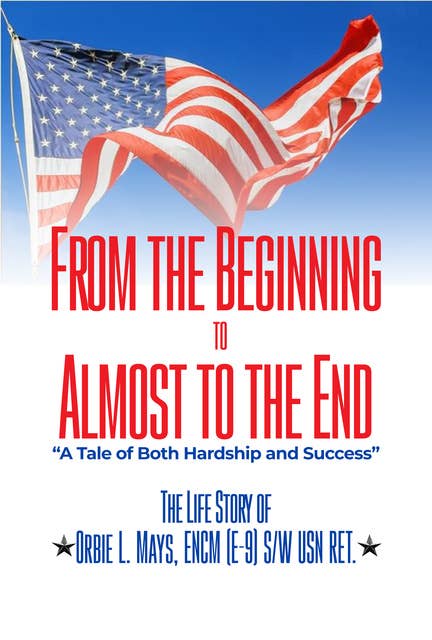 From the Beginning to Almost to the End: A Tale of Both Hardship and Success. The Life Story of Orbie L. Mays ENCM (E-9) S/W USN RET.