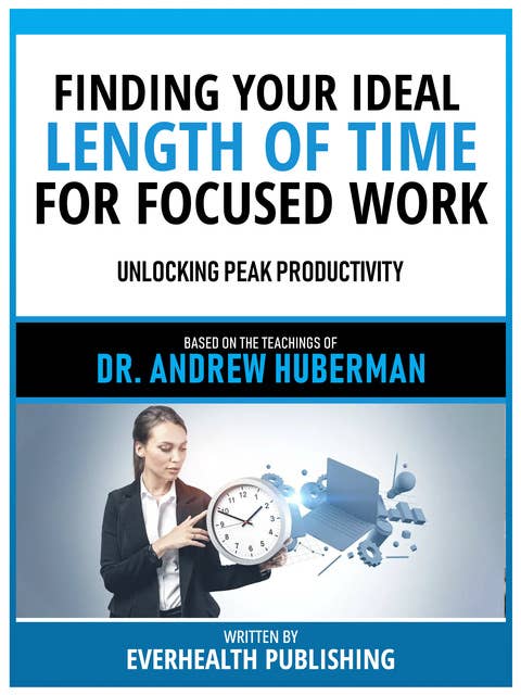 Finding Your Ideal Length Of Time For Focused Work - Based On The Teachings Of Dr. Andrew Huberman: Unlocking Peak Productivity