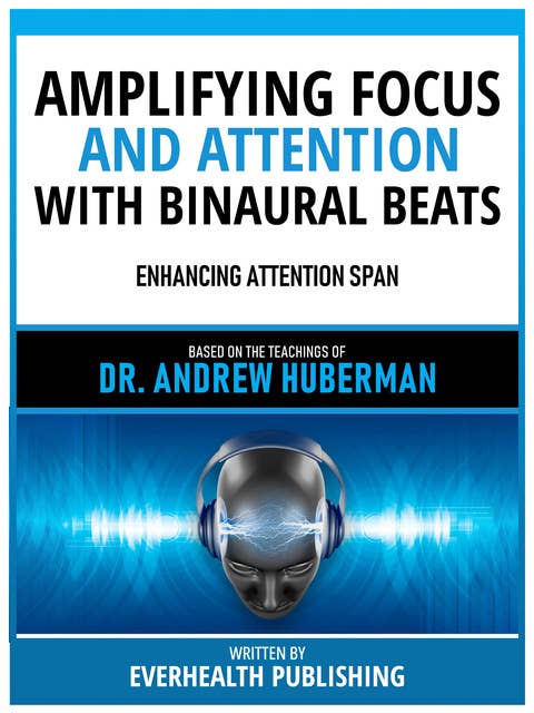Amplifying Focus And Attention With Binaural Beats - Based On The Teachings Of Dr. Andrew Huberman: Enhancing Attention Span