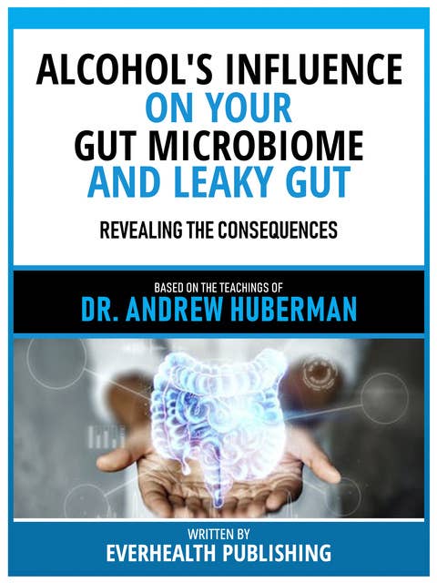 Alcohol's Influence On Your Gut Microbiome And Leaky Gut - Based On The Teachings Of Dr. Andrew Huberman: Revealing The Consequences