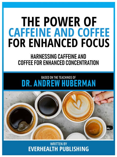 The Power Of Caffeine And Coffee For Enhanced Focus - Based On The Teachings Of Dr. Andrew Huberman: Harnessing Caffeine And Coffee For Enhanced Concentration