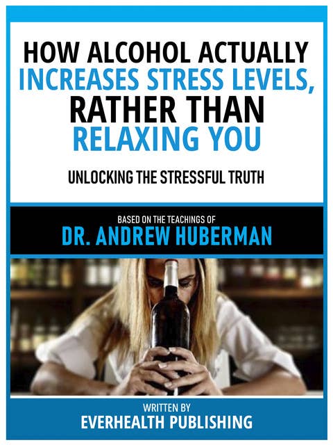 How Alcohol Actually Increases Stress Levels, Rather Than Relaxing You - Based On The Teachings Of Dr. Andrew Huberman: Unlocking The Stressful Truth