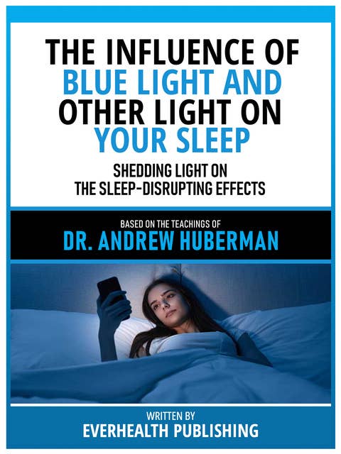 The Influence Of Blue Light And Other Light On Your Sleep - Based On The Teachings Of Dr. Andrew Huberman: Shedding Light On The Sleep-Disrupting Effects