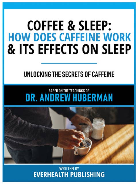 Coffee & Sleep: How Does Caffeine Work & Its Effects On Sleep - Based On The Teachings Of Dr. Andrew Huberman: Unlocking The Secrets Of Caffeine