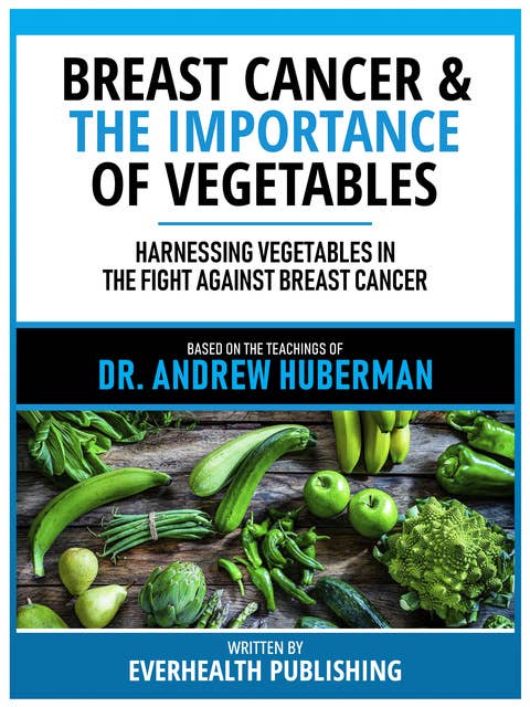 Breast Cancer & The Importance Of Vegetables - Based On The Teachings Of Dr. Andrew Huberman: Harnessing Vegetables In The Fight Against Breast Cancer