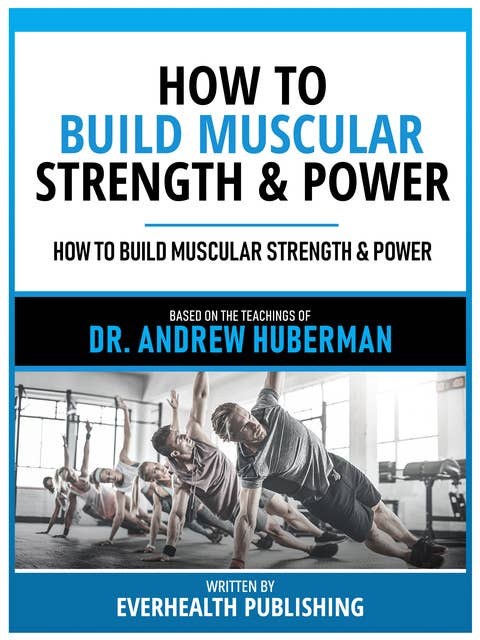 How To Build Muscular Strength & Power - Based On The Teachings Of Dr. Andrew Huberman: A Blueprint For Strength And Power Gains