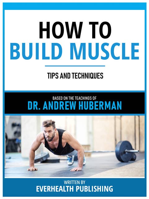 How To Build Muscle - Based On The Teachings Of Dr. Andrew Huberman: Tips And Techniques