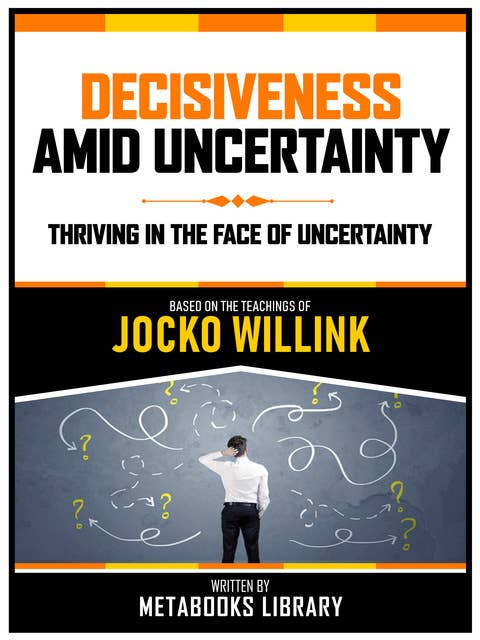 Decisiveness Amid Uncertainty - Based On The Teachings Of Jocko Willink: Thriving In The Face Of Uncertainty