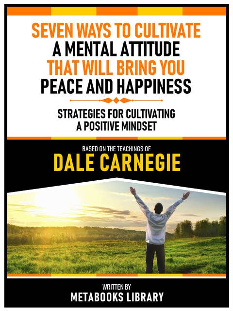 Seven Ways To Cultivate A Mental Attitude That Will Bring You Peace And Happiness - Based On The Teachings Of Dale Carnegie: Strategies For Cultivating A Positive Mindset