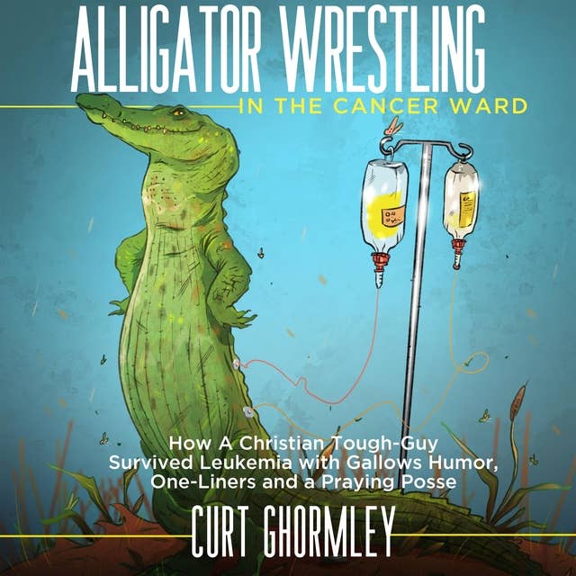 Alligator Wrestling in the Cancer Ward: How a Christian Tough-Guy Survived Leukemia with Gallows Humor, One-Liners and a Praying Posse