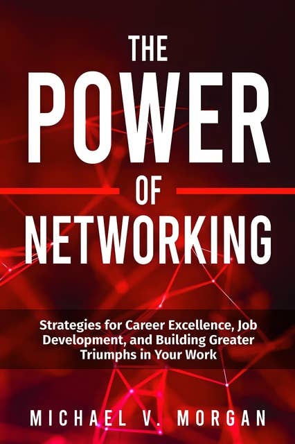 The Power Of Networking: Strategies for Career Excellence, Job Development, and Building Greater Triumphs in Your Work